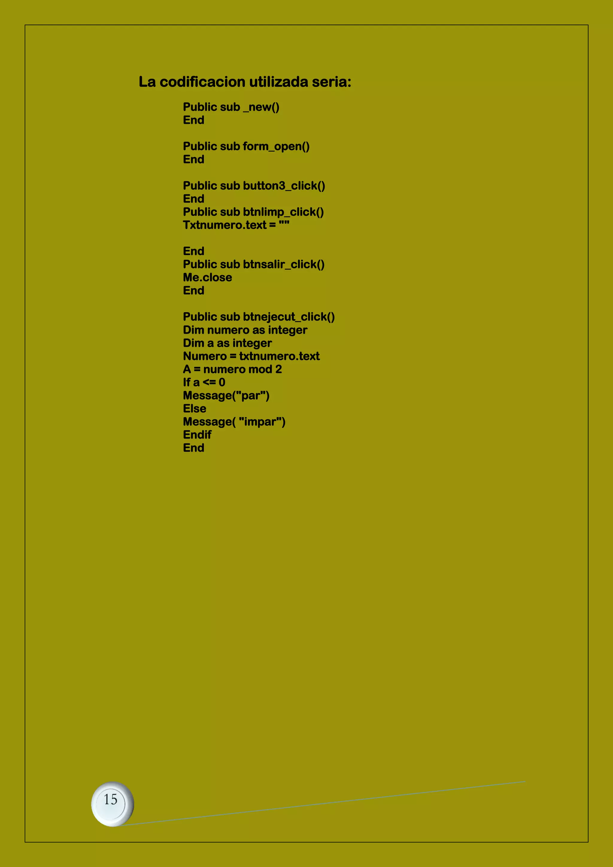 La codificacion utilizada seria:
Public sub _new()
End
Public sub form_open()
End
Public sub button3_click()
End
Public sub btnlimp_click()
Txtnumero.text = ""
End
Public sub btnsalir_click()
Me.close
End
Public sub btnejecut_click()
Dim numero as integer
Dim a as integer
Numero = txtnumero.text
A = numero mod 2
If a <= 0
Message("par")
Else
Message( "impar")
Endif
End
 