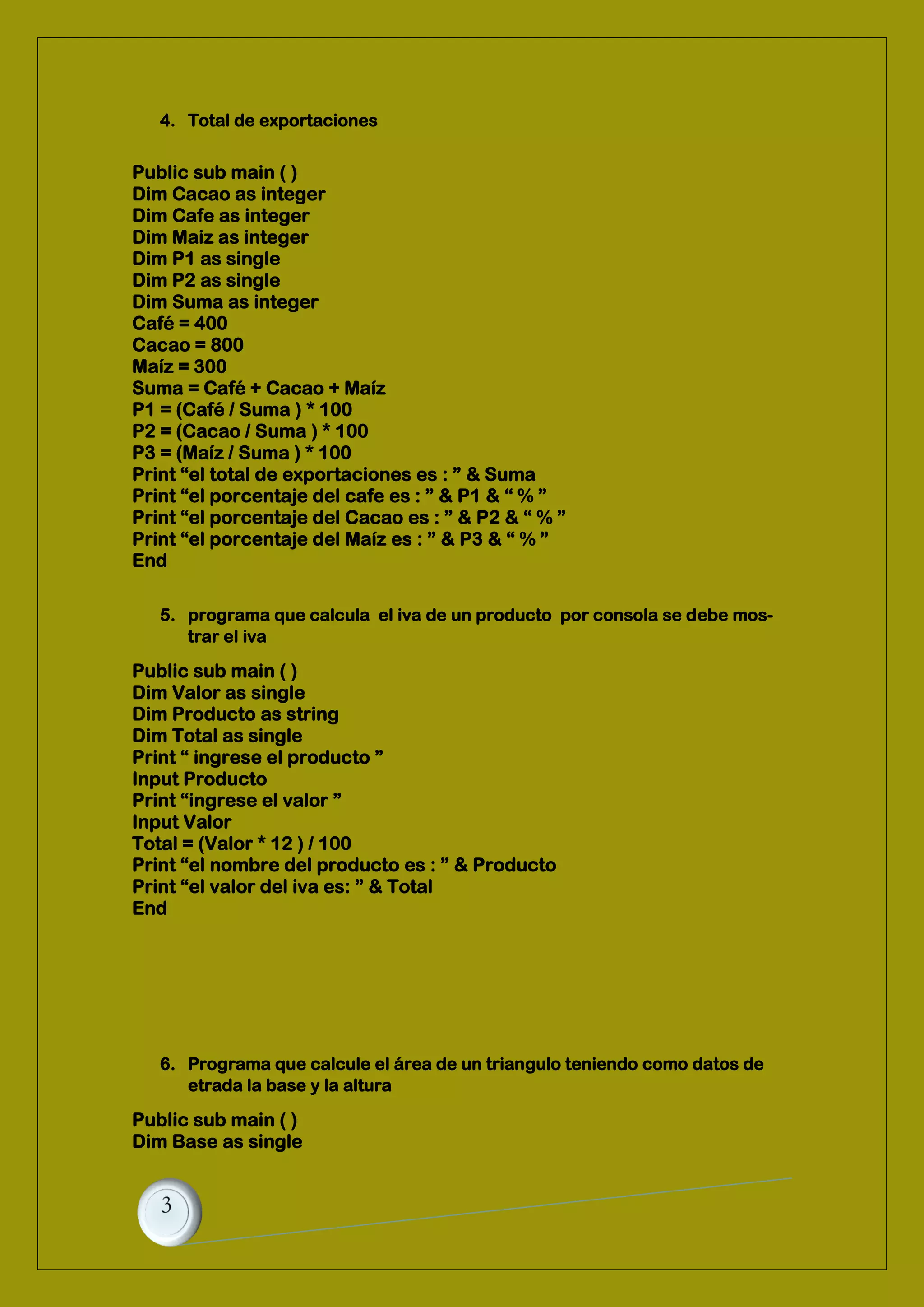 4. Total de exportaciones
5. programa que calcula el iva de un producto por consola se debe mos-
trar el iva
Public sub main ( )
Dim Valor as single
Dim Producto as string
Dim Total as single
Print “ ingrese el producto ”
Input Producto
Print “ingrese el valor ”
Input Valor
Total = (Valor * 12 ) / 100
Print “el nombre del producto es : ” & Producto
Print “el valor del iva es: ” & Total
End
6. Programa que calcule el área de un triangulo teniendo como datos de
etrada la base y la altura
Public sub main ( )
Dim Base as single
Public sub main ( )
Dim Cacao as integer
Dim Cafe as integer
Dim Maiz as integer
Dim P1 as single
Dim P2 as single
Dim Suma as integer
Café = 400
Cacao = 800
Maíz = 300
Suma = Café + Cacao + Maíz
P1 = (Café / Suma ) * 100
P2 = (Cacao / Suma ) * 100
P3 = (Maíz / Suma ) * 100
Print “el total de exportaciones es : ” & Suma
Print “el porcentaje del cafe es : ” & P1 & “ % ”
Print “el porcentaje del Cacao es : ” & P2 & “ % ”
Print “el porcentaje del Maíz es : ” & P3 & “ % ”
End
 
