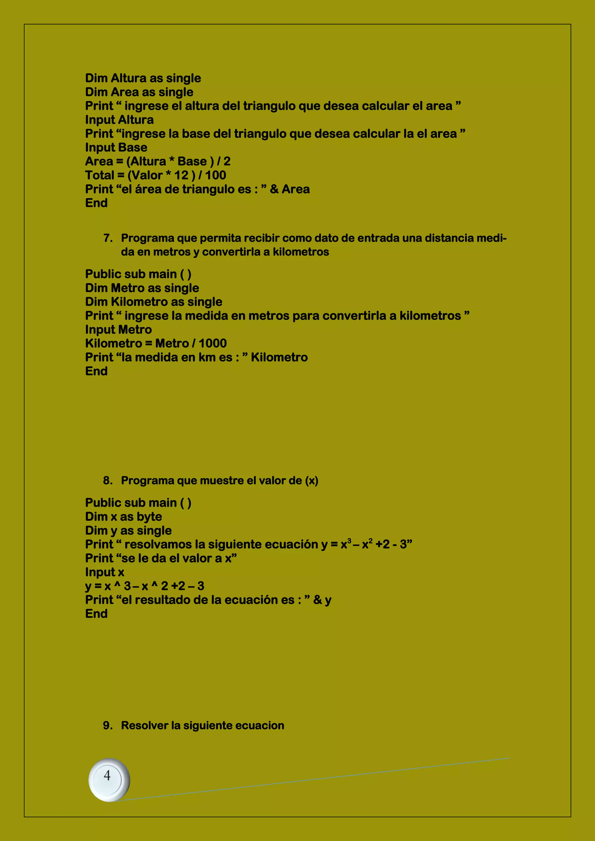 Dim Altura as single
Dim Area as single
Print “ ingrese el altura del triangulo que desea calcular el area ”
Input Altura
Print “ingrese la base del triangulo que desea calcular la el area ”
Input Base
Area = (Altura * Base ) / 2
Total = (Valor * 12 ) / 100
Print “el área de triangulo es : ” & Area
End
7. Programa que permita recibir como dato de entrada una distancia medi-
da en metros y convertirla a kilometros
Public sub main ( )
Dim Metro as single
Dim Kilometro as single
Print “ ingrese la medida en metros para convertirla a kilometros ”
Input Metro
Kilometro = Metro / 1000
Print “la medida en km es : ” Kilometro
End
8. Programa que muestre el valor de (x)
Public sub main ( )
Dim x as byte
Dim y as single
Print “ resolvamos la siguiente ecuación y = x3
– x2
+2 - 3”
Print “se le da el valor a x”
Input x
y = x ^ 3– x ^ 2 +2 – 3
Print “el resultado de la ecuación es : ” & y
End
9. Resolver la siguiente ecuacion
 