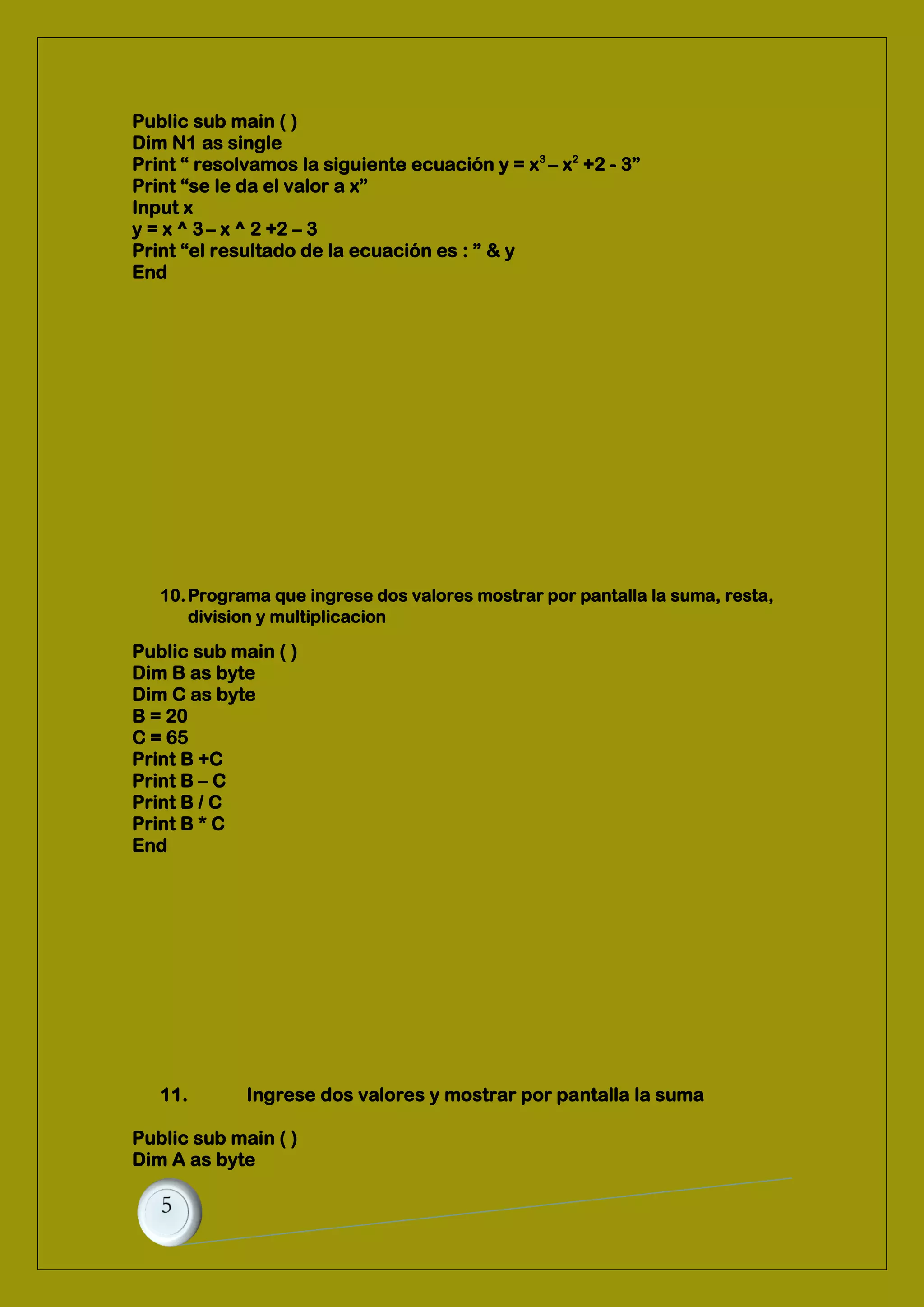 Public sub main ( )
Dim N1 as single
Print “ resolvamos la siguiente ecuación y = x3
– x2
+2 - 3”
Print “se le da el valor a x”
Input x
y = x ^ 3– x ^ 2 +2 – 3
Print “el resultado de la ecuación es : ” & y
End
10.Programa que ingrese dos valores mostrar por pantalla la suma, resta,
division y multiplicacion
Public sub main ( )
Dim B as byte
Dim C as byte
B = 20
C = 65
Print B +C
Print B – C
Print B / C
Print B * C
End
11. Ingrese dos valores y mostrar por pantalla la suma
Public sub main ( )
Dim A as byte
 