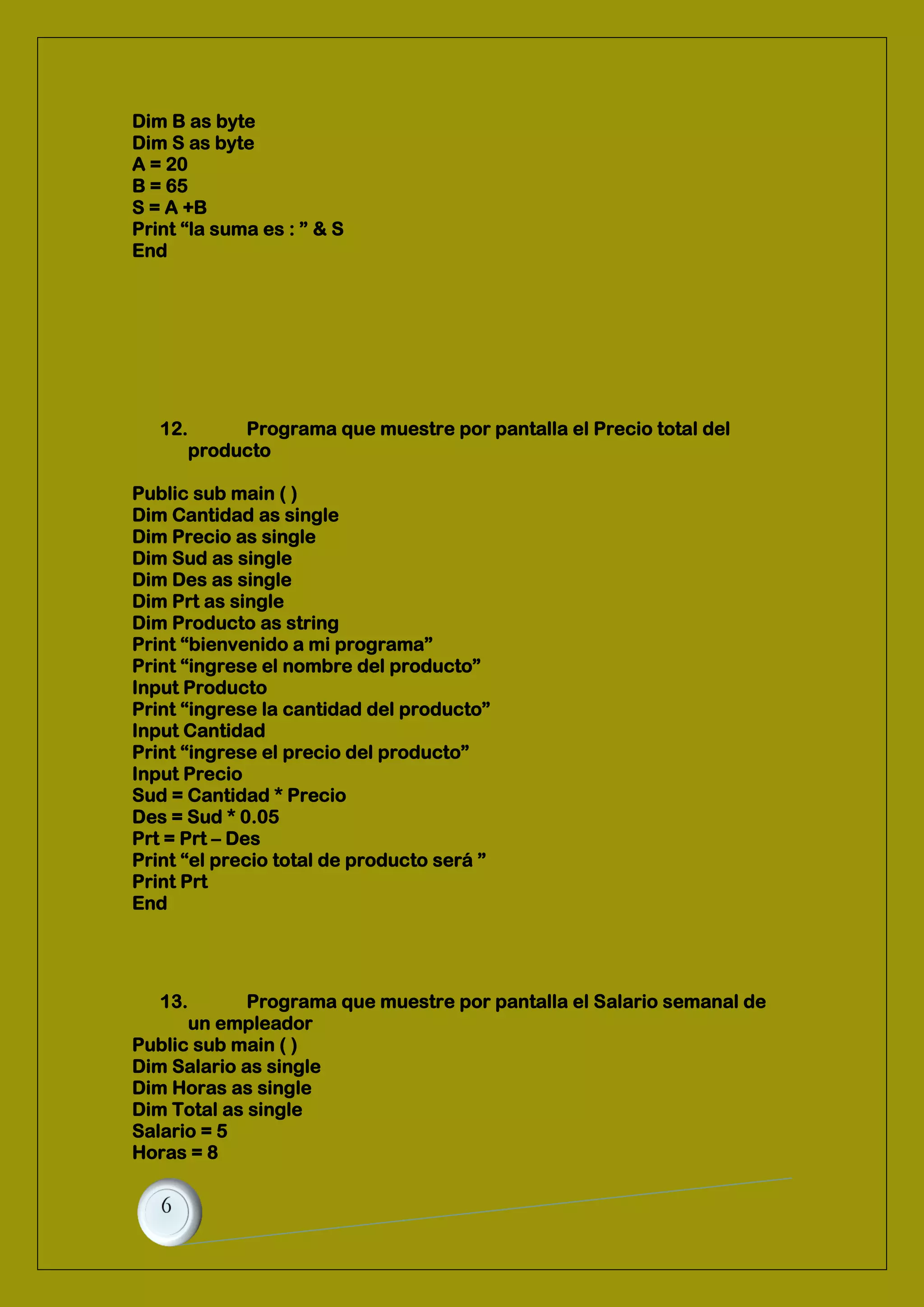 Dim B as byte
Dim S as byte
A = 20
B = 65
S = A +B
Print “la suma es : ” & S
End
12. Programa que muestre por pantalla el Precio total del
producto
Public sub main ( )
Dim Cantidad as single
Dim Precio as single
Dim Sud as single
Dim Des as single
Dim Prt as single
Dim Producto as string
Print “bienvenido a mi programa”
Print “ingrese el nombre del producto”
Input Producto
Print “ingrese la cantidad del producto”
Input Cantidad
Print “ingrese el precio del producto”
Input Precio
Sud = Cantidad * Precio
Des = Sud * 0.05
Prt = Prt – Des
Print “el precio total de producto será ”
Print Prt
End
13. Programa que muestre por pantalla el Salario semanal de
un empleador
Public sub main ( )
Dim Salario as single
Dim Horas as single
Dim Total as single
Salario = 5
Horas = 8
 