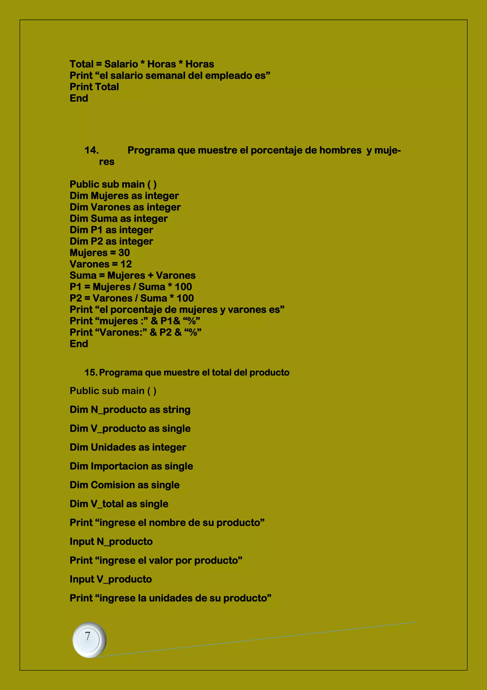 Total = Salario * Horas * Horas
Print “el salario semanal del empleado es”
Print Total
End
14. Programa que muestre el porcentaje de hombres y muje-
res
Public sub main ( )
Dim Mujeres as integer
Dim Varones as integer
Dim Suma as integer
Dim P1 as integer
Dim P2 as integer
Mujeres = 30
Varones = 12
Suma = Mujeres + Varones
P1 = Mujeres / Suma * 100
P2 = Varones / Suma * 100
Print “el porcentaje de mujeres y varones es”
Print “mujeres :” & P1& “%”
Print “Varones:” & P2 & “%”
End
15.Programa que muestre el total del producto
Public sub main ( )
Dim N_producto as string
Dim V_producto as single
Dim Unidades as integer
Dim Importacion as single
Dim Comision as single
Dim V_total as single
Print “ingrese el nombre de su producto”
Input N_producto
Print “ingrese el valor por producto”
Input V_producto
Print “ingrese la unidades de su producto”
 