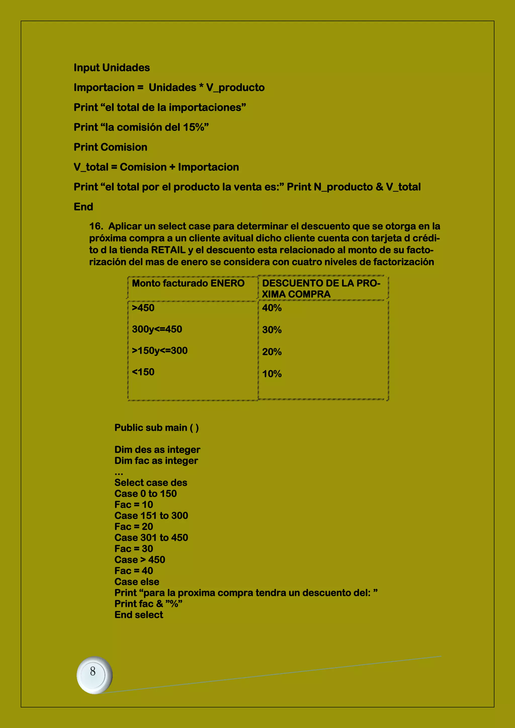 Input Unidades
Importacion = Unidades * V_producto
Print “el total de la importaciones”
Print “la comisión del 15%”
Print Comision
V_total = Comision + Importacion
Print “el total por el producto la venta es:” Print N_producto & V_total
End
16. Aplicar un select case para determinar el descuento que se otorga en la
próxima compra a un cliente avitual dicho cliente cuenta con tarjeta d crédi-
to d la tienda RETAIL y el descuento esta relacionado al monto de su facto-
rización del mas de enero se considera con cuatro niveles de factorización
Monto facturado ENERO DESCUENTO DE LA PRO-
XIMA COMPRA
>450
300y<=450
>150y<=300
<150
40%
30%
20%
10%
Public sub main ( )
Dim des as integer
Dim fac as integer
...
Select case des
Case 0 to 150
Fac = 10
Case 151 to 300
Fac = 20
Case 301 to 450
Fac = 30
Case > 450
Fac = 40
Case else
Print “para la proxima compra tendra un descuento del: ”
Print fac & ”%”
End select
 