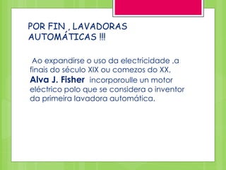 POR FIN , LAVADORAS
AUTOMÁTICAS !!!
Ao expandirse o uso da electricidade ,a
finais do século XIX ou comezos do XX,
Alva J. Fisher incorporoulle un motor
eléctrico polo que se considera o inventor
da primeira lavadora automática.
 