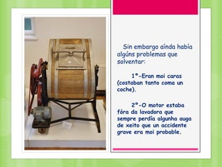 Sin embargo aínda había
algúns problemas que
solventar:
1º-Eran moi caras
(costaban tanto coma un
coche).
2º-O motor estaba
fóra da lavadora que
sempre perdía algunha auga
de xeito que un accidente
grave era moi probable.
 
