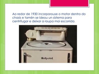 Ao redor de 1930 incorporouse o motor dentro do
chasis e tamén se ideou un sistema para
centrifugar e deixar a roupa moi escorrida.
 