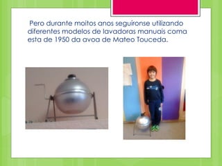 Pero durante moitos anos seguíronse utilizando
diferentes modelos de lavadoras manuais coma
esta de 1950 da avoa de Mateo Touceda.
 