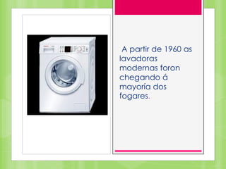 A partir de 1960 as
lavadoras
modernas foron
chegando á
mayoría dos
fogares.
 