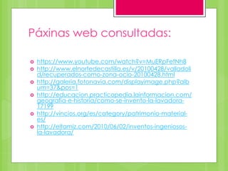 Páxinas web consultadas:
 https://www.youtube.com/watch?v=MuERpFefNh8
 http://www.elnortedecastilla.es/v/20100428/valladoli
d/recuperados-como-zona-ocio-20100428.html
 http://galeria.fotonavia.com/displayimage.php?alb
um=37&pos=1
 http://educacion.practicopedia.lainformacion.com/
geografia-e-historia/como-se-invento-la-lavadora-
17199
 http://vincios.org/es/category/patrimonio-material-
es/
 http://eltamiz.com/2010/06/02/inventos-ingeniosos-
la-lavadora/
 