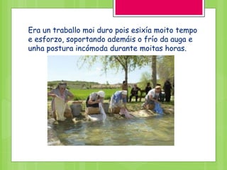 Era un traballo moi duro pois esixía moito tempo
e esforzo, soportando ademáis o frío da auga e
unha postura incómoda durante moitas horas.
 