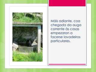 Máis adiante, coa
chegada da auga
corrente ás casas
empezaron a
facerse lavadeiros
particulares.
 