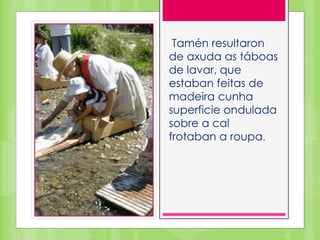 Tamén resultaron
de axuda as táboas
de lavar, que
estaban feitas de
madeira cunha
superficie ondulada
sobre a cal
frotaban a roupa.
 
