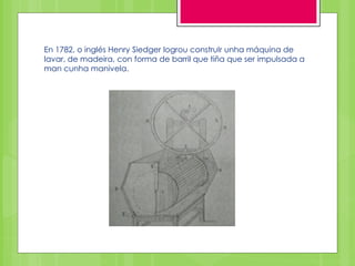 En 1782, o inglés Henry Siedger logrou construIr unha máquina de
lavar, de madeira, con forma de barril que tiña que ser impulsada a
man cunha manivela.
 