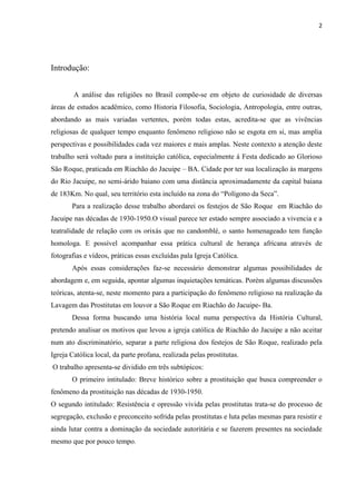 2




Introdução:


        A análise das religiões no Brasil compõe-se em objeto de curiosidade de diversas
áreas de estudos acadêmico, como Historia Filosofia, Sociologia, Antropologia, entre outras,
abordando as mais variadas vertentes, porém todas estas, acredita-se que as vivências
religiosas de qualquer tempo enquanto fenômeno religioso não se esgota em si, mas amplia
perspectivas e possibilidades cada vez maiores e mais amplas. Neste contexto a atenção deste
trabalho será voltado para a instituição católica, especialmente á Festa dedicado ao Glorioso
São Roque, praticada em Riachão do Jacuipe – BA. Cidade por ter sua localização ás margens
do Rio Jacuipe, no semi-árido baiano com uma distância aproximadamente da capital baiana
de 183Km. No qual, seu território esta incluído na zona do “Polígono da Seca”.
       Para a realização desse trabalho abordarei os festejos de São Roque em Riachão do
Jacuipe nas décadas de 1930-1950.O visual parece ter estado sempre associado a vivencia e a
teatralidade de relação com os orixás que no candomblé, o santo homenageado tem função
homologa. E possível acompanhar essa prática cultural de herança africana através de
fotografias e vídeos, práticas essas excluídas pala Igreja Católica.
       Após essas considerações faz-se necessário demonstrar algumas possibilidades de
abordagem e, em seguida, apontar algumas inquietações temáticas. Porém algumas discussões
teóricas, atenta-se, neste momento para a participação do fenômeno religioso na realização da
Lavagem das Prostitutas em louvor a São Roque em Riachão do Jacuipe- Ba.
       Dessa forma buscando uma história local numa perspectiva da História Cultural,
pretendo analisar os motivos que levou a igreja católica de Riachão do Jacuipe a não aceitar
num ato discriminatório, separar a parte religiosa dos festejos de São Roque, realizado pela
Igreja Católica local, da parte profana, realizada pelas prostitutas.
O trabalho apresenta-se dividido em três subtópicos:
       O primeiro intitulado: Breve histórico sobre a prostituição que busca compreender o
fenômeno da prostituição nas décadas de 1930-1950.
O segundo intitulado: Resistência e opressão vivida pelas prostitutas trata-se do processo de
segregação, exclusão e preconceito sofrida pelas prostitutas e luta pelas mesmas para resistir e
ainda lutar contra a dominação da sociedade autoritária e se fazerem presentes na sociedade
mesmo que por pouco tempo.
 