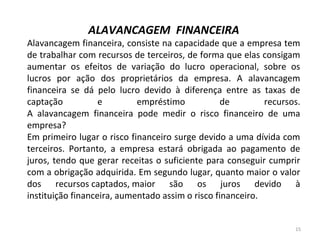 ALAVANCAGEM FINANCEIRA
Alavancagem financeira, consiste na capacidade que a empresa tem
de trabalhar com recursos de terceiros, de forma que elas consigam
aumentar os efeitos de variação do lucro operacional, sobre os
lucros por ação dos proprietários da empresa. A alavancagem
financeira se dá pelo lucro devido à diferença entre as taxas de
captação e empréstimo de recursos.
A alavancagem financeira pode medir o risco financeiro de uma
empresa?
Em primeiro lugar o risco financeiro surge devido a uma dívida com
terceiros. Portanto, a empresa estará obrigada ao pagamento de
juros, tendo que gerar receitas o suficiente para conseguir cumprir
com a obrigação adquirida. Em segundo lugar, quanto maior o valor
dos recursos captados, maior são os juros devido à
instituição financeira, aumentado assim o risco financeiro.
15
 