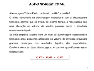 25
ALAVANCAGEM TOTAL
GAT = GAO x GAF
Alavancagem Total – Efeito combinado do GAO e do GAF
O efeito combinado da alavancagem operacional com a alavancagem
financeira permite que se avalie, ao mesmo tempo, a repercussão que
uma alteração no volume de vendas promove sobre o resultado
operacional e líquido.
Se uma empresa trabalha com um nível de alavancagem operacional e
financeira altos, pequenas alterações no volume de atividade provocam
grandes mudanças nos resultados líquidos dos proprietários.
Combinando-se as duas alavancagens, é possível quantificar-se essas
repercussões.
 