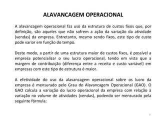 ALAVANCAGEM OPERACIONAL
A alavancagem operacional faz uso da estrutura de custos fixos que, por
definição, são aqueles que não sofrem a ação da variação da atividade
(vendas) da empresa. Entretanto, mesmo sendo fixos, este tipo de custo
pode variar em função do tempo.
Deste modo, a partir de uma estrutura maior de custos fixos, é possível a
empresa potencializar o seu lucro operacional, tendo em vista que a
margem de contribuição (diferença entre a receita e custo variável) em
empresas com este tipo de estrutura é maior.
A efetividade do uso da alavancagem operacional sobre os lucro da
empresa é mensurado pelo Grau de Alavancagem Operacional (GAO). O
GAO calcula a variação do lucro operacional da empresa com relação à
variação no volume de atividades (vendas), podendo ser mensurado pela
seguinte fórmula:
3
 