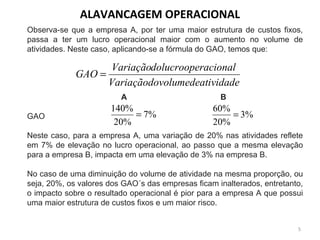 Observa-se que a empresa A, por ter uma maior estrutura de custos fixos,
passa a ter um lucro operacional maior com o aumento no volume de
atividades. Neste caso, aplicando-se a fórmula do GAO, temos que:
A B
GAO
Neste caso, para a empresa A, uma variação de 20% nas atividades reflete
em 7% de elevação no lucro operacional, ao passo que a mesma elevação
para a empresa B, impacta em uma elevação de 3% na empresa B.
No caso de uma diminuição do volume de atividade na mesma proporção, ou
seja, 20%, os valores dos GAO´s das empresas ficam inalterados, entretanto,
o impacto sobre o resultado operacional é pior para a empresa A que possui
uma maior estrutura de custos fixos e um maior risco.
ividadevolumedeatVariaçãodo
racionaldolucroopeVariação
GAO =
%7
%20
%140
= %3
%20
%60
=
ALAVANCAGEM OPERACIONAL
5
 