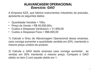 A Empresa KZX, que fabrica instrumentos industriais de precisão,
apresenta os seguintes dados:
• Quantidade Vendida = 100u.
• Preço de Venda = R$ 45.000,00/u
• Custos e Despesas Variáveis/u = 31.000,00
• Custos e Despesas Fixos = 966.000,00
1) Calcule o Grau de Alavancagem Operacional dessa empresa,
caso consiga aumentar a quantidade vendida em 20%, mantendo o
mesmo preço unitário do produto.
2) Calcule o GAO desta empresa caso consiga aumentar as
vendas em 30% mantendo o mesmo preço. Compare o GAO
obtido no item 2 com aquele obtido em 1.
Exercício: GAO
ALAVANCAGEM OPERACIONAL
6
 