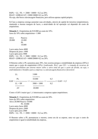 RSPL = LL / PL => 2000 / 10000 = 0,2 ou 20%
RSAT= LDIRAJ/AT=>2000/10000=0,2 ou 20%
Ou seja, não houve alavancagem financeira, pois utilizou apenas capital próprio.
b) Caso a empresa consiga aumentar suas atividades, através de capital de terceiros (empréstimos),
mantendo a mesma margem de lucro, a atratividade de tal operação vai depender do custo do
empréstimo.
Situação 1 : Empréstimo de $10.000 ao custo de 10%:
Juros de 10% sobre empréstimo= 1.000
Ativo Passivo
20.000 10.000
PL
10.000
Lucro antes Juros 4000
Despesa de juros -1000
Lucro após juros 3000
RSPL = LL / PL => 3000 / 10000 = 0,3 ou 30%
RSAT= LDIRAJ/AT=>4000/20000=0,2 ou 20%
O Retorno sobre o PL aumentou para 30%. Isto ocorreu porque a rentabilidade da empresa (20%) é
maior que o custo do empréstimo (10%). Lembrando: RsA> que CD = a tomada de recursos de
terceiro possibilitou um retorno maior sobre o ativo total do que o custo da dívida, ou seja, o
endividamento é benéfico para a empresa e a alavancagem financeira é favorável.
LL 3.000
-----------
PL 10.000 0,3
GAF = ------------------ => -------------------- => -------------=> GAF = 1,5
LL + DF 3000 + 1000 0,2
-------------- -----------------
AT 20.000
Como o GAF é maior que 1, é interessante a empresa captar empréstimos.
Situação 2 : Empréstimo de $10.000 ao custo de 20%
Juros de 20% sobre empréstimo
Ativo 20.000 Passivo 10.000
PL 10.000
Lucro antes Juros 4000
Despesa de juros -2000
Lucro após juros 2000
RSPL = LL / PL => 2000 / 10000 = 0,2 ou 20%
O Retorno sobre o PL permaneceu o mesmo, como era de se esperar, uma vez que o custo do
empréstimo é igual à rentabilidade da empresa..
 