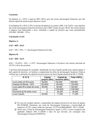 Conclusão:
Na hipótese A, o RAT é igual ao RPL (30%), pois não existe alavancagem financeira, por não
utilizar capital de terceiros para financiar o ativo;
Já na hipótese B, o RAT é 30% (o mesmo da hipótese A), porém o RPL é de 35,625, o que significa
que existe alavancagem financeira favorável, pois o RPL é maior do que o RAT. Isso ocorre porque
a empresa está financiando o ativo, utilizando o capital de terceiros que custa nominalmente
(105.000 / 300.000 = 35%).
Calculando o GAF:
Hipótese A:
GAF = RPL / RAT
GAF = 30% / 30% = 1 Alavancagem financeira foi nula.
Hipótese B:
GAF = RPL / RAT
GAF = 35,625% / 30% = 1,1875 Alavancagem financeira é favorável com retorno adicional de
18,75% a favor do acionista.
A próxima demonstração de resultado, desdobrada em lucro líquido gerado pelo capital próprio e
pelo capital de terceiros, vai facilitar a compreensão do efeito da alavancagem financeira. Pode-se
verificar que a utilização do capital de terceiros gerou um lucro líquido adicional de R$ 11.250,00.
 No caso do exemplo anterior, o proprietário da empresa deveria ter um lucro de apenas
R$ 60.000,00. Entretanto, por conta da Alavancagem Financeira, a lucratividade da
empresa é 18,75% ,maior, tendo em vista que: 18,75% de R$60.000,00= R$ 11.250,00,
 Nesse caso, o Grau de Alavancagem Financeira é igual a 1,1875, e como a empresa está
ganhando dinheiro (R$ 11.250,00 a mais do que deveria), ela conseguiu uma
Alavancagem Financeira POSITIVA.
D. R. E. Capital
próprio (40%)
Capital de
terceiros (60%)
Total (100%)
Lucro antes do IR e juros 80.000 120.000 200.000
Imposto de Renda – 25% (20.000) (30.000) (50.000)
Lucro após IR e antes de Juros 60.000 90.000 150.000
Juros 0 (105.000) (105.000)
Economia do IR sobre Juros 0 26.250 26.250
Lucro Líquido 60.000 11.250 71.250
 