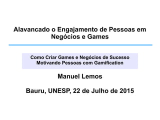Alavancado o Engajamento de Pessoas em
Negócios e Games
Como Criar Games e Negócios de Sucesso
Motivando Pessoas com Gamification
Manuel Lemos
Bauru, UNESP, 22 de Julho de 2015
 