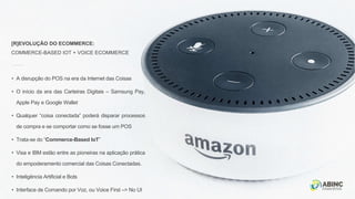 [R]EVOLUÇÃO DO ECOMMERCE:
COMMERCE-BASED IOT + VOICE ECOMMERCE
• A disrupção do POS na era da Internet das Coisas
• O início da era das Carteiras Digitais – Samsung Pay,
Apple Pay e Google Wallet
• Qualquer “coisa conectada” poderá disparar processos
de compra e se comportar como se fosse um POS
• Trata-se do “Commerce-Based IoT”
• Visa e IBM estão entre as pioneiras na aplicação prática
do empoderamento comercial das Coisas Conectadas.
• Inteligência Artificial e Bots
• Interface de Comando por Voz, ou Voice First –> No UI
 