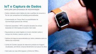 IoT e Captura de Dados
como pilar para processos de recomendação
• Dados coletados sobre hábitos de vida e padrões de consumo a
fim de criar campanhas de marketing personalizadas.
• Customização em Tempo Real: as possibilidades de
recomendação pessoal são infinitas.
• Vestíveis (wearables + NFC) tomando decisões de compra
baseadas em informações de saúde e bem estar.
• Aquecedores ao serem ligados no inverno decidem sobre a
compra de chinelos, casacos, gorros, etc.
• Apólices de seguros personalizadas por dados coletados sobre os
hábitos dos motoristas
• Lentes de Contato capazes de relacionar produtos às imagens
visualizadas, permitindo compras literalmente num piscar de olhos
• Será cada vez mais difícil separar o Online do Offline...
 