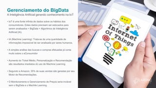 Gerenciamento do BigData
A Inteligência Artificial gerando conhecimento na IoT
• IoT é uma fonte infinita de dados sobre os hábitos dos
consumidores. Estes dados precisam ser estocados para
serem analisados = BigData + Algoritmos de Inteligência
Artificial (IA).
• IA (Machine Learning): Trata-se de uma quantidade de
informações impossível de ser analisada por seres humanos.
• A simples análise das buscas e compras efetuadas já conta
muito sobre o eConsumidor
• Aumento do Ticket Médio, Personalização e Recomendação
são resultados imediatos do uso de Machine Learning.
• Segundo a Amazon, 35% de suas vendas são geradas por seu
Motor de Recomendações.
• O Monitoramento e Gerenciamento de Preços seria inviável
sem o BigData e o Machile Learning.
 