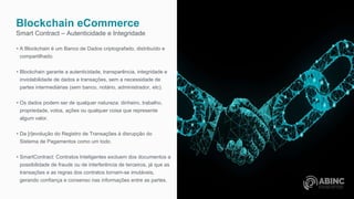 Blockchain eCommerce
Smart Contract – Autenticidade e Integridade
• A Blockchain é um Banco de Dados criptografado, distribuído e
compartilhado.
• Blockchain garante a autenticidade, transparência, integridade e
inviolabilidade de dados e transações, sem a necessidade de
partes intermediárias (sem banco, notário, administrador, etc).
• Os dados podem ser de qualquer natureza: dinheiro, trabalho,
propriedade, votos, ações ou qualquer coisa que represente
algum valor.
• Da [r]evolução do Registro de Transações à disrupção do
Sistema de Pagamentos como um todo.
• SmartContract: Contratos Inteligentes excluem dos documentos a
possibilidade de fraude ou de interferência de terceiros, já que as
transações e as regras dos contratos tornam-se imutáveis,
gerando confiança e consenso nas informações entre as partes.
 