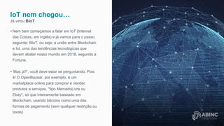 IoT nem chegou…
Já virou BIoT
• Nem bem começamos a falar em IoT (Internet
das Coisas, em inglês) e já vamos para o passo
seguinte: BIoT, ou seja, a união entre Blockchain
e Iot, uma das tendências tecnológicas que
devem abalar nosso mundo em 2018, segundo a
Fortune.
• ‘Mas já?’, você deve estar se perguntando. Pois
é! O OpenBazaar, por exemplo, é um
marketplace online para comprar e vender
produtos e serviços, "tipo MercadoLivre ou
Ebay", só que inteiramente baseado em
Blockchain, usando bitcoins como uma das
formas de pagamento (sem qualquer restrição ou
taxas).
 
