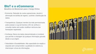 BIoT e o eCommerce
Benefício do Blockchain para o Varejo Online
• Economia: Redução de custos operacionais, devido à
eliminação de tarefas de registro, controle e distribuição de
dados.
• Transparência: Qualquer membro da rede permissionada
pode acessar o Log de Eventos a fim de verificar e
consultar dados sem poder modificar nenhuma das
transações registradas.
• Confiança: Banco de dados descentralizado e inviolável,
que permite a checagem de qualquer informação gravada
desde a sua origem.
• Velocidade e Escalabilidade: Alta capacidade de reação e
resposta sem comprometer a qualidade do sistema ou
interromper a troca de informações.
 