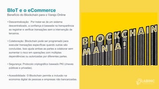BIoT e o eCommerce
Benefício do Blockchain para o Varejo Online
• Descentralização: Por tratar-se de um sistema
descentralizado, a confiança é baseada na transparência
ao registrar e verificar transações sem a intervenção de
terceiros.
• Colaboração: Blockchain pode ser programado para
executar transações específicas quando outras são
concluídas. Isso ajuda ambas as partes a colaborar sem
aumentar o risco em operações com múltiplas
dependências ou autorizadas por diferentes partes.
• Segurança: Protocolo criptográfico baseado PKI (chaves
públicas e privadas).
• Acessibilidade: O Blockchain permite a inclusão na
economia digital de pessoas e empresas não bancarizadas.
 