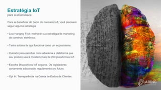 Estratégia IoT
para o eCommece
Para se beneficiar do boom do mercado IoT, você precisará
seguir alguma estratégia
• Low Hanging Fruit: melhorar sua estratégia de marketing
de comércio eletrônico.
• Tenha a ideia de que funciona como um ecossistema.
• Cuidado para escolher com sabedoria a plataforma que
seu produto usará. Existem mais de 200 plataformas IoT.
• Escolha Dispositivos IoT seguros. Os legisladores
certamente adicionarão regulamentos no futuro.
• Opt In: Transparência na Coleta de Dados de Clientes.
 