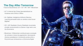 The Day After Tomorrow
Future of eCommerce: IoT + AI + VR + AR + Blockchain
• IoT: A Internet das Coisas desmaterializará as
fronteiras entre Online e Offline
• AI + BigData: Inteligência Artificial e Machine
Learning permearão todos os cenários onde houver
BigData
• VR + AR: Realidade Virtual e Realidade Aumentada
já estão revolucionando os Games e logo será a vez
do eCommerce
• Blockchain: O Blockchain contribuirá para a evolução
de contratos a meios de pagamentos, disrompendo
diversos paradigmas e incinerando pontes entre a
Economia que conhecemos e a Economia Digital
 