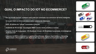• Em um mundo com IoT, qualquer coisa pode ser conectada e se comunicar de forma inteligente.
• O mundo inteiro se torna um único e único sistema de informação.
• 2020: 20 bilhões de "coisas" conectadas à internet.
• Ambiente de TIC de hoje: Tecnologias SMAC (social, móvel, analítica e nuvem).
• Próximo Ciclo da Computação: VR (Realidade Virtual), AR (Realidade Aumentada), AI (Inteligência
Artificial) e IoT
• Impactos do RFID no Inventário e Logística, SmartHomes, Amazon Dash Buttons e Marketing
Segmentado e Personalizado pelo BigData são alguns dos pilares do Commerce-Based IoT
QUAL O IMPACTO DO IOT NO ECOMMERCE?
 