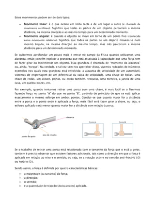 Estes movimentos podem ser de dois tipos:
 Movimento linear: é o que ocorre em linha recta e de um lugar a outro (é chamado de
movimento rectilíneo). Significa que todas as partes de um objecto percorrem a mesma
distância, na mesma direcção e ao mesmo tempo para um determinado momento.
 Movimento angular: é quando o objecto se move em torno de um ponto fixo (conhecido
como movimento rotatório). Significa que todas as partes de um objecto movem-se num
mesmo ângulo, na mesma direcção ao mesmo tempo, mas não percorrem a mesma
distância para um determinado momento.
Se quisermos aprofundar um pouco mais e entrar no campo da Física quando utilizamos uma
alavanca, então convém explicar a grandeza que está associada à capacidade que uma força tem
de fazer girar ou movimentar um objecto. Essa grandeza é chamada de “momento da alavanca”
ou, ainda, “torque”. Na verdade, e tal vez sem nos aperceber disso, vivemos rodeados de inúmeros
exemplos nos quais esta grandeza está envolvida: a alavanca de velocidade de um automóvel,
sistemas de engrenagem de um diferencial ou caixa de velocidade, uma chave de bocas, uma
chave de rodas, um alicate, portas, ou então também, tesouras, uma torneira, a janela de uma
casa, um quebra-nozes, etc.
Por exemplo, quando tentamos retirar uma porca com uma chave, é mais fácil se o fizermos
fazendo força no ponto “A” do que no ponto “B”, partindo do princípio de que se está aplicar
exactamente o mesmo esforço em ambos pontos. Conclui-se que quanto maior for a distância
entre a porca e o ponto onde é aplicada a força, mais fácil será fazer girar a chave, ou seja, o
esforço aplicado será menor quanto maior for a distância com relação à porca.
Se o trabalho de retirar uma porca está relacionada com o tamanho da força que o está a gerar,
também é preciso observar que existem factores adicionais, tais como a direcção em que a força é
aplicada em relação ao eixo e o sentido, ou seja, se a rotação ocorre no sentido anti-horário ()
ou horário ().
Sendo assim, a força é definida por quatro características básicas:
 a magnitude (ou tamanho) da força;
 a direcção;
 o sentido;
 e a quantidade de tracção (deslocamento) aplicada.
Ponto A Ponto B
 