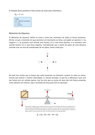 A medição desta grandeza é feita através da expressão matemática:
𝑀𝐴 = 𝐹 × 𝑑
Momento da Alavanca
O “Momento da alavanca” define-se como a soma dos momentos de todas as forças presentes.
Afirma-se que o momento em que acontece um movimento ou força, este pode ser positivo (+) ou
negativo (-). Se acontece num sentido anti-horário () é uma força positiva, e se acontece num
sentido horário () é uma força negativa. Considerando que o ponto de apoio de uma alavanca
coincide com um eixo de coordenadas de um plano, temos então que:
De todo isto resulta que as forças que estão presentes no momento, anulam-se umas as outras,
mesmo que tenham a mesma intensidade e a mesma direcção. O que faz a diferença é que uma
das forças tem um sentido oposto. Isto faz com que as somas de duas das três forças presentes
numa alavanca em esforço, seja o resultado da força que está em oposição.
∑ = ∅ {−20 + 40 − 20 = ∅}
Onde:
𝑀𝐴= Momento da alavanca
F= Força
d= distância
Analisando a imagem acima, pode-se observar que o Ponto de Apoio (PA) se situa exactamente no
meio das duas extremidades com forças em equilíbrio, e que ao aplicar uma força para levantar a
caixa, é necessário uma força equivalente ou igual ao peso da caixa, ao mesmo tempo, o ponto de
apoio suporta a soma do peso da caixa e da força que está a ser aplicada (Kg/f).
PA
 
