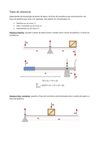 Tipos de alavancas
Dependendo da localização do ponto de apoio, da força de resistência que está presente e da
força de potência que está a ser aplicada, elas podem ser classificadas em:
 Interfixa (ou de classe 1);
 Inter-resistente (ou de classe 2);
 Interpotente (ou de classe 3).
Alavanca Interfixa: quando o ponto de apoio estiver situado entre a força de potência e a força de
resistência.
𝐹𝑅 × 𝑑1 = 𝐹𝑃 × 𝑑2
∑ =
𝑀𝐴
∅ {𝐹𝑅 × 𝑑1 + 𝐹𝑃 × 𝑑2 = ∅}
Alavanca Inter-resistente: quando a força de resistência está localizada entre o ponto de apoio e a
força de potência.
Exemplo do sentido das forças presentes numa alavanca de travão de mão.
 