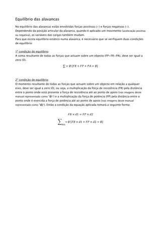 Equilíbrio das alavancas
No equilíbrio das alavancas estão envolvidas forças positivas (+) e forças negativas (-).
Dependendo da posição articular da alavanca, quando é aplicado um movimento (aceleração positiva
ou negativa), as variáveis das cargas também mudam.
Para que exista equilíbrio estático numa alavanca, é necessário que se verifiquem duas condições
de equilíbrio:
1ª condição do equilíbrio:
A soma resultante de todas as forças que actuam sobre um objecto (FP+FR+PA), deve ser igual a
zero (0).
∑ = ∅ {𝐹𝑅 + 𝐹𝑃 + 𝑃𝐴 = ∅}
2º condição de equilíbrio:
O momento resultante de todas as forças que actuam sobre um objecto em relação a qualquer
eixo, deve ser igual a zero (0), ou seja, a multiplicação da força de resistência (FR) pela distância
entre o ponto onde está presente a força de resistência até ao ponto de apoio (nas imagens deste
manual representado como “d1”) e a multiplicação da força de potência (FP) pela distância entre o
ponto onde é exercida a força de potência até ao ponto de apoio (nas imagens deste manual
representado como “d2”). Então a condição da equação aplicada tomará a seguinte forma:
𝐹𝑅 × 𝑑1 = 𝐹𝑃 × 𝑑2
∑ =
𝑀𝐴
∅ {𝐹𝑅 × 𝑑1 + 𝐹𝑃 × 𝑑2 = ∅}
 