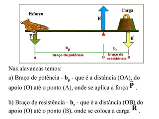 Nas alavancas temos:
a) Braço de potência - bp - que é a distância (OA), do
apoio (O) até o ponto (A), onde se aplica a força .
b) Braço de resistência - br - que é a distância (OB) do
apoio (O) até o ponto (B), onde se coloca a carga .
P

R

 