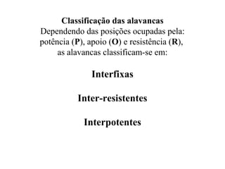 Classificação das alavancas
Dependendo das posições ocupadas pela:
potência (P), apoio (O) e resistência (R),
as alavancas classificam-se em:
Interfixas
Inter-resistentes
Interpotentes
 