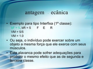 Vantagem Mecânica
• Exemplo para tipo Interfixa (1ª classe):
  bF = 5, bR = 5   F   E    R
  VM = 5/5
  VM = 1.0
• Ou seja, o indivíduo pode exercer sobre um
  objeto a mesma força que ele exerce com seus
  músculos.
• Esta alavanca pode sofrer adequações para
  produzir o mesmo efeito que as de segunda e
  terceira classe.
 