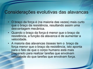 Considerações evolutivas das alavancas

 • O braço da força é (na maioria das vezes) mais curto
   que o braço da resistência, resultando assim uma
   desvantagem mecânica.
 • Quando o braço da força é menor que o braço da
   resistência, a função da alavanca é de aumentar a
   velocidade.
 • A maioria das alavancas ósseas tem o braço da
   força menor que o braço da resistência, isto aponta
   para o fato de que o corpo humano está mais
   preparado para realizar tarefas que envolvam
   velocidade do que tarefas que envolvam força.
 
