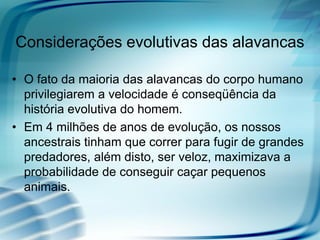 Considerações evolutivas das alavancas

• O fato da maioria das alavancas do corpo humano
  privilegiarem a velocidade é conseqüência da
  história evolutiva do homem.
• Em 4 milhões de anos de evolução, os nossos
  ancestrais tinham que correr para fugir de grandes
  predadores, além disto, ser veloz, maximizava a
  probabilidade de conseguir caçar pequenos
  animais.
 