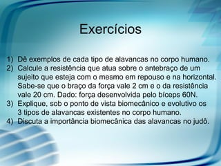 Exercícios

1) Dê exemplos de cada tipo de alavancas no corpo humano.
2) Calcule a resistência que atua sobre o antebraço de um
   sujeito que esteja com o mesmo em repouso e na horizontal.
   Sabe-se que o braço da força vale 2 cm e o da resistência
   vale 20 cm. Dado: força desenvolvida pelo bíceps 60N.
3) Explique, sob o ponto de vista biomecânico e evolutivo os
   3 tipos de alavancas existentes no corpo humano.
4) Discuta a importância biomecânica das alavancas no judô.
 
