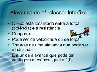 Alavanca de 1ª classe: Interfixa
• O eixo está localizado entre a força
  (potência) e a resistência
• Gangorra
• Pode ser de velocidade ou de força
• Trata-se de uma alavanca que pode ser
  modificada
• É a única alavanca que pode ter
  vantagem mecânica igual a 1,0.
 