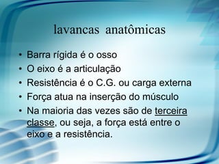 Alavancas anatômicas
• Barra rígida é o osso
• O eixo é a articulação
• Resistência é o C.G. ou carga externa
• Força atua na inserção do músculo
• Na maioria das vezes são de terceira
classe, ou seja, a força está entre o
eixo e a resistência.
 