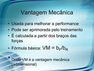 Vantagem Mecânica
• Usada para melhorar a performance
• Pode ser aprimorada pelo treinamento
• É calculada a partir dos braços das
forças
• Fórmula básica: VM = bF/bR
• Onde VM é a vantagem mecânica
(adimensional)
 