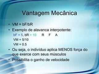 Vantagem Mecânica
• VM = bF/bR
• Exemplo de alavanca interpotente:
bF = 5, bR = 10 R F A
VM = 5/10
VM = 0.5
• Ou seja, o indivíduo aplica MENOS força do
que exerce com seus músculos
• Possibilita o ganho de velocidade
 